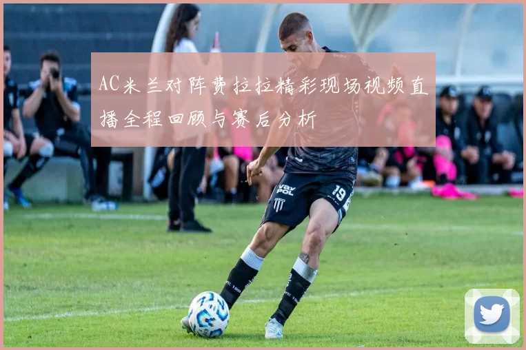 AC米兰对阵费拉拉精彩现场视频直播全程回顾与赛后分析