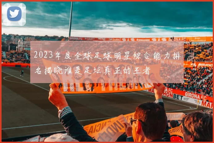 2023年度全球足球明星综合能力排名揭晓谁是足坛真正的王者