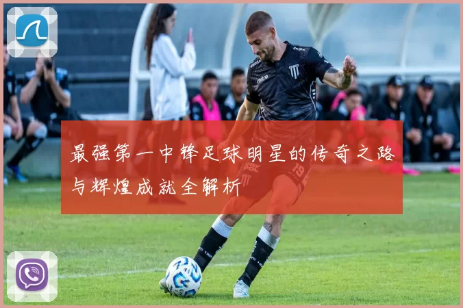 最强第一中锋足球明星的传奇之路与辉煌成就全解析