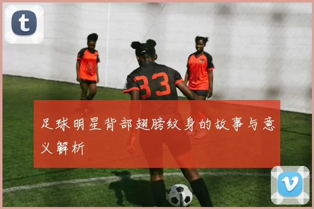 足球明星背部翅膀纹身的故事与意义解析