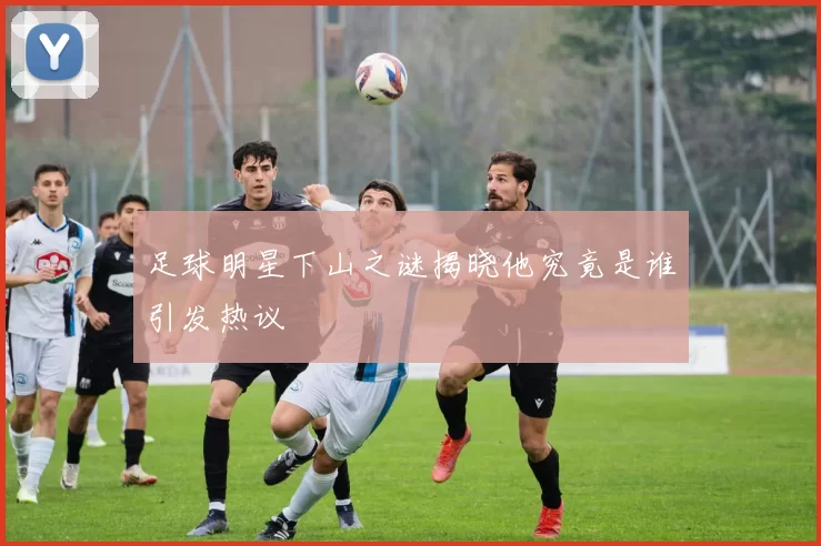 足球明星下山之谜揭晓他究竟是谁引发热议