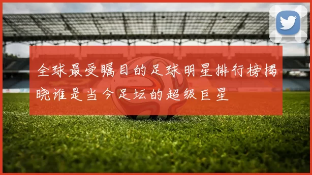 全球最受瞩目的足球明星排行榜揭晓谁是当今足坛的超级巨星