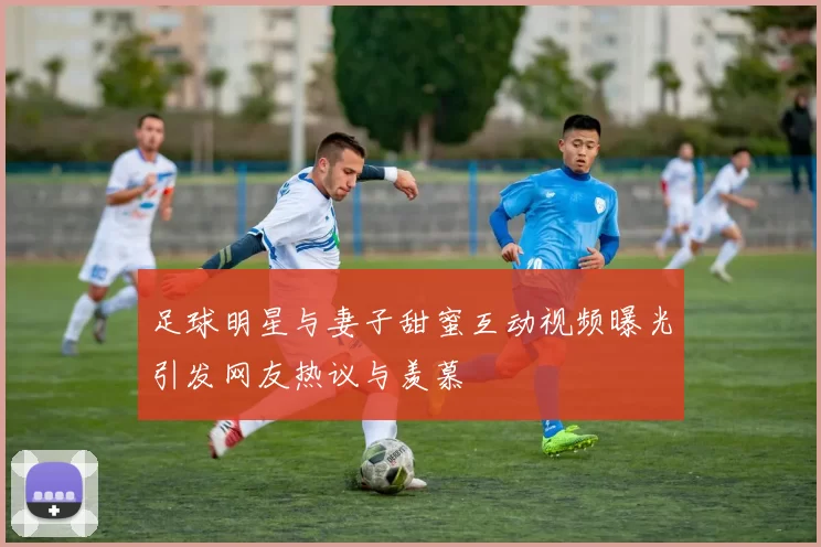 足球明星与妻子甜蜜互动视频曝光引发网友热议与羡慕