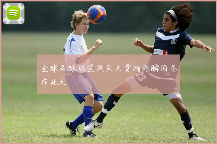 全球足球明星风采大赏精彩瞬间尽在此处