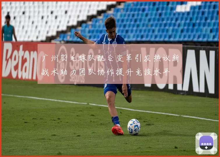 广州羽毛球队配合变革引发热议新战术助力团队协作提升竞技水平