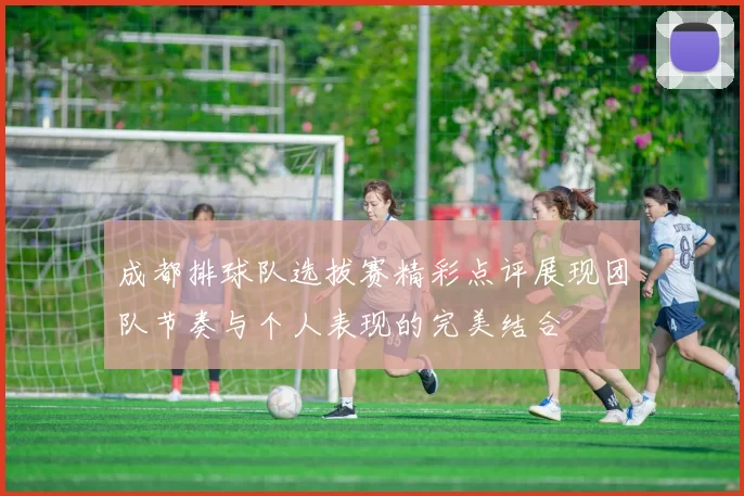 成都排球队选拔赛精彩点评展现团队节奏与个人表现的完美结合