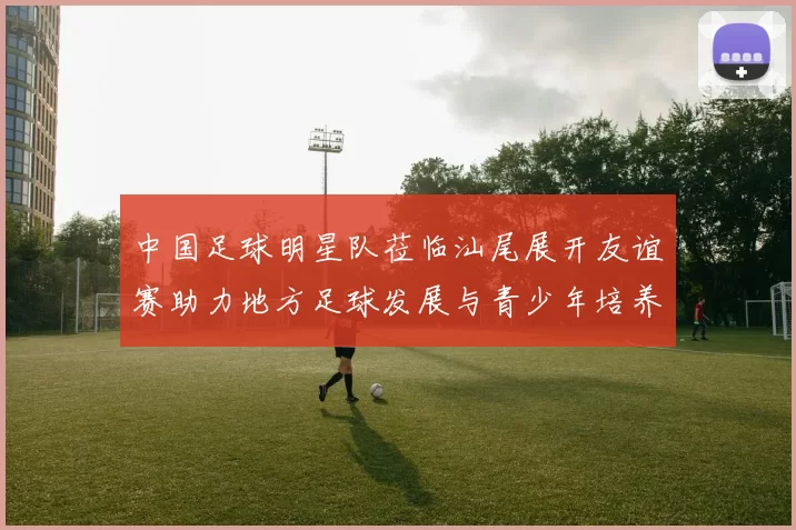中国足球明星队莅临汕尾展开友谊赛助力地方足球发展与青少年培养