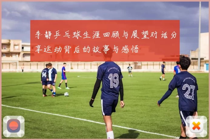 李静乒乓球生涯回顾与展望对话分享运动背后的故事与感悟