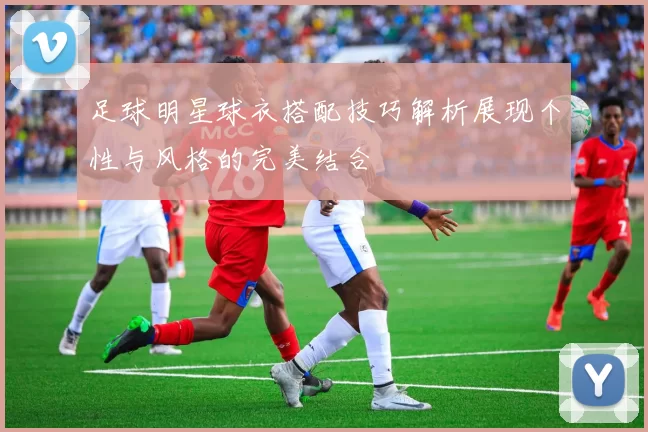 足球明星球衣搭配技巧解析展现个性与风格的完美结合
