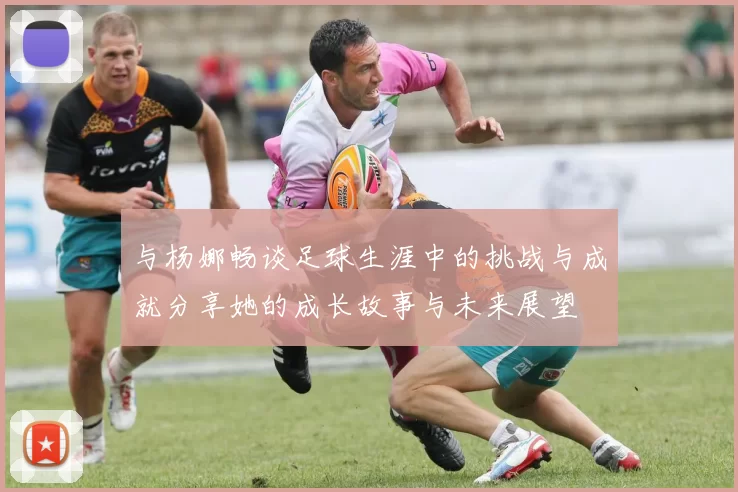 与杨娜畅谈足球生涯中的挑战与成就分享她的成长故事与未来展望