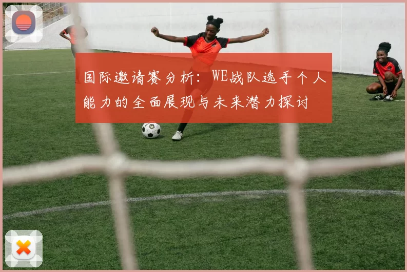 国际邀请赛分析：WE战队选手个人能力的全面展现与未来潜力探讨