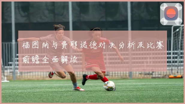 福图纳与费耶诺德对决分析及比赛前瞻全面解读