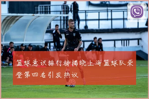 篮球意识排行榜揭晓上海篮球队荣登第四名引发热议