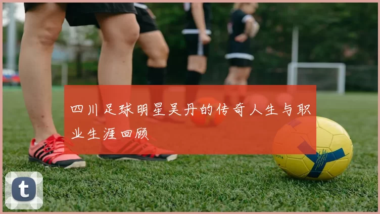 四川足球明星吴丹的传奇人生与职业生涯回顾