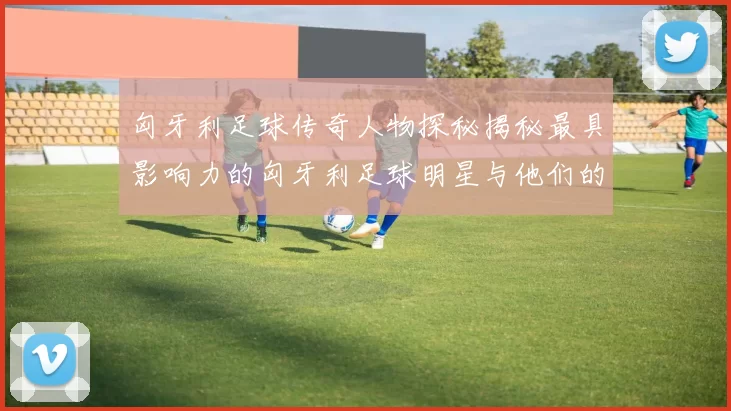 匈牙利足球传奇人物探秘揭秘最具影响力的匈牙利足球明星与他们的辉煌成就
