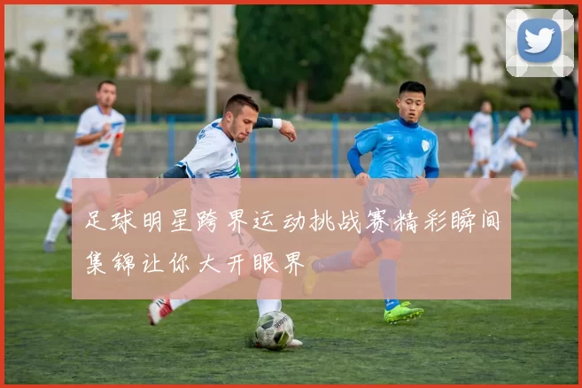 足球明星跨界运动挑战赛精彩瞬间集锦让你大开眼界