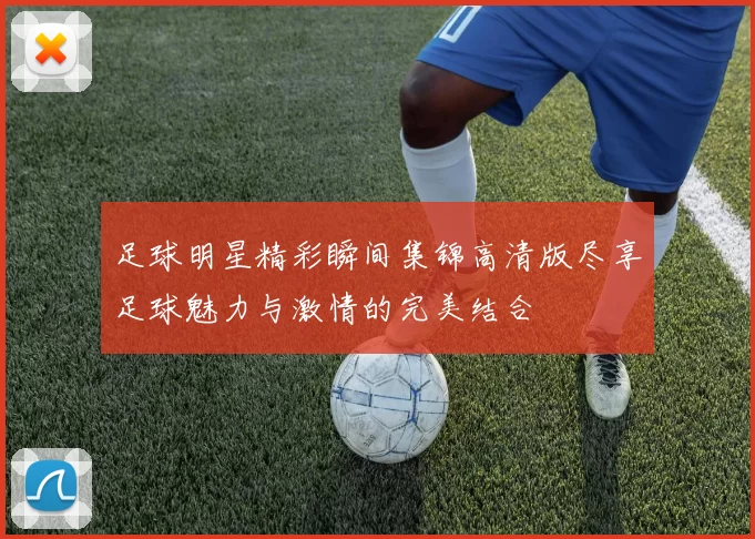 足球明星精彩瞬间集锦高清版尽享足球魅力与激情的完美结合
