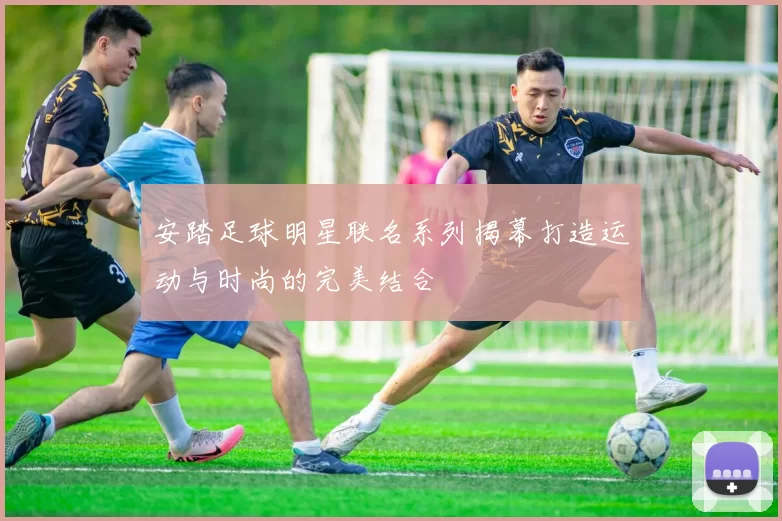 安踏足球明星联名系列揭幕打造运动与时尚的完美结合