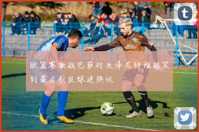 欧篮赛激战巴萨对决泽尼特谁能笑到最后引发球迷热议