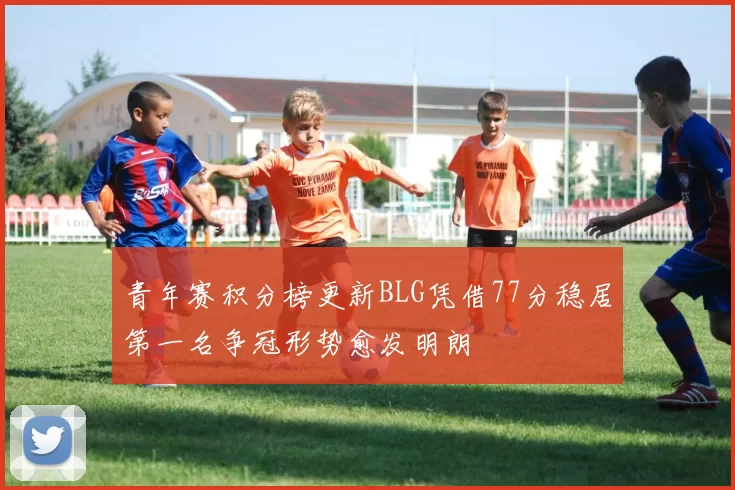 青年赛积分榜更新BLG凭借77分稳居第一名争冠形势愈发明朗
