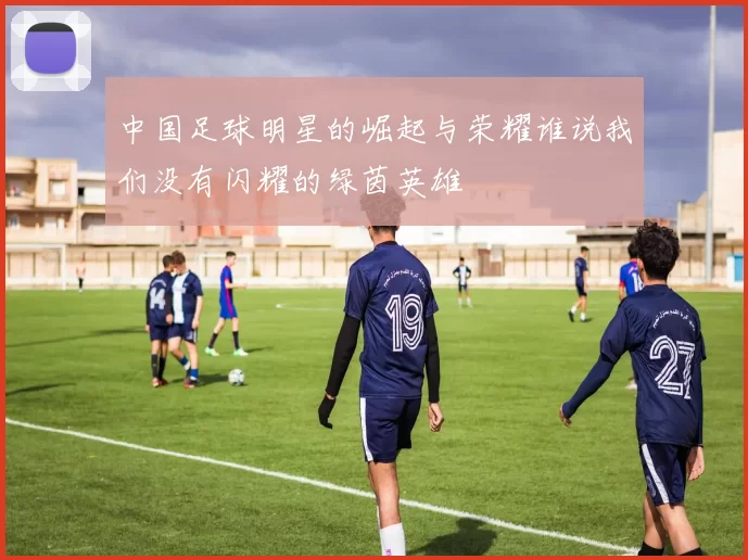 中国足球明星的崛起与荣耀谁说我们没有闪耀的绿茵英雄