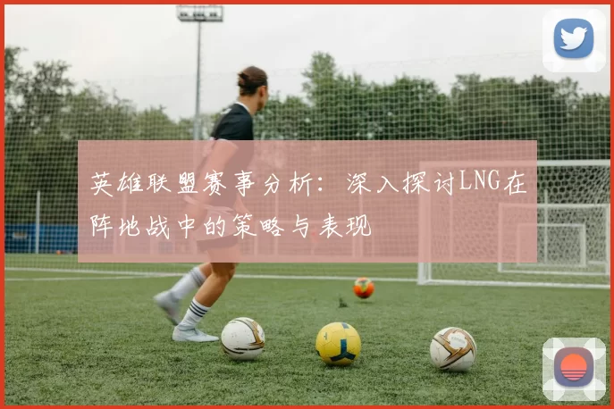 英雄联盟赛事分析：深入探讨LNG在阵地战中的策略与表现