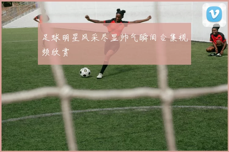 足球明星风采尽显帅气瞬间合集视频欣赏