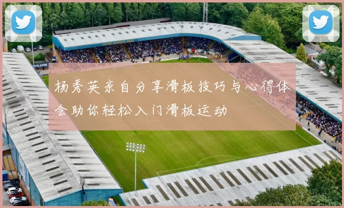 杨秀英亲自分享滑板技巧与心得体会助你轻松入门滑板运动