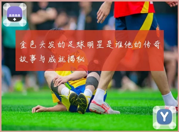 金色头发的足球明星是谁他的传奇故事与成就揭秘