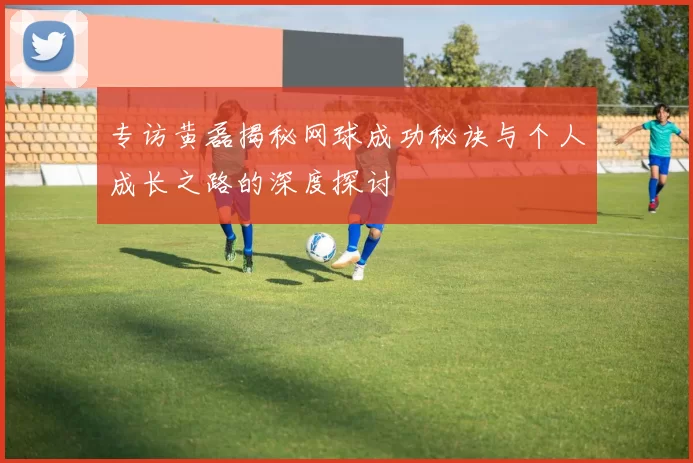 专访黄磊揭秘网球成功秘诀与个人成长之路的深度探讨