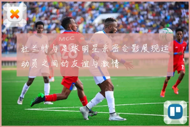 杜兰特与足球明星亲密合影展现运动员之间的友谊与激情