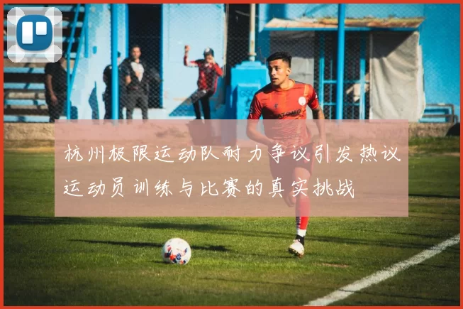 杭州极限运动队耐力争议引发热议运动员训练与比赛的真实挑战