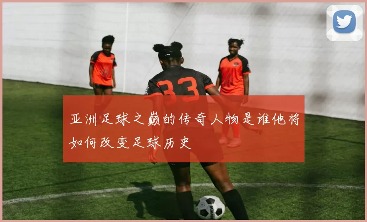 亚洲足球之巅的传奇人物是谁他将如何改变足球历史