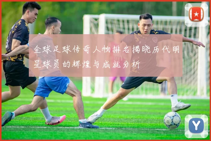 全球足球传奇人物排名揭晓历代明星球员的辉煌与成就分析