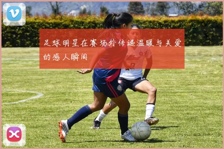 足球明星在赛场外传递温暖与关爱的感人瞬间