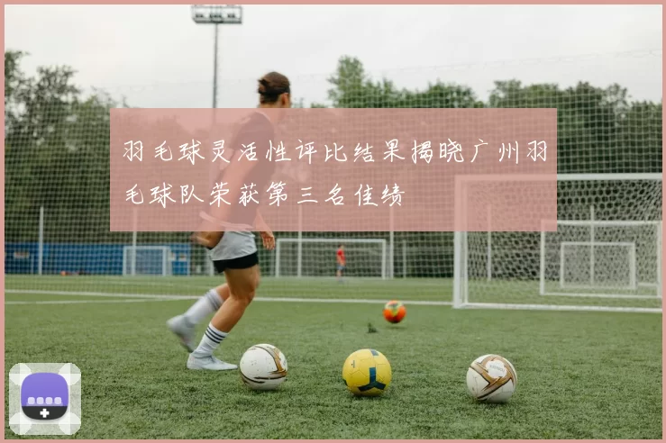 羽毛球灵活性评比结果揭晓广州羽毛球队荣获第三名佳绩