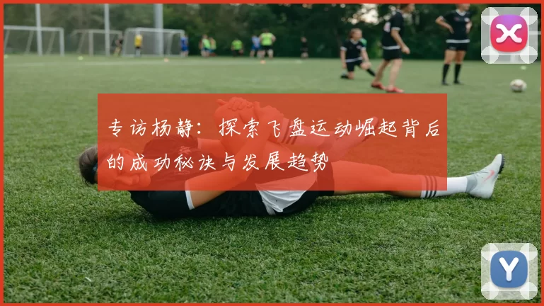 专访杨静：探索飞盘运动崛起背后的成功秘诀与发展趋势