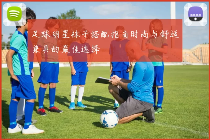 足球明星袜子搭配指南时尚与舒适兼具的最佳选择