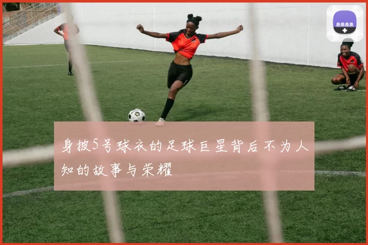 身披5号球衣的足球巨星背后不为人知的故事与荣耀