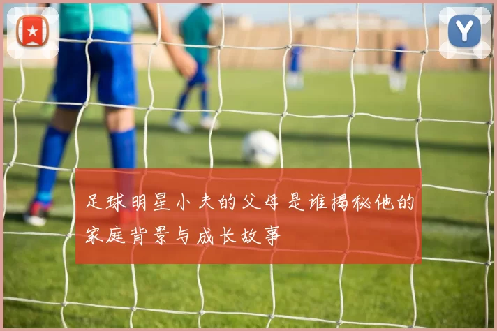 足球明星小夫的父母是谁揭秘他的家庭背景与成长故事