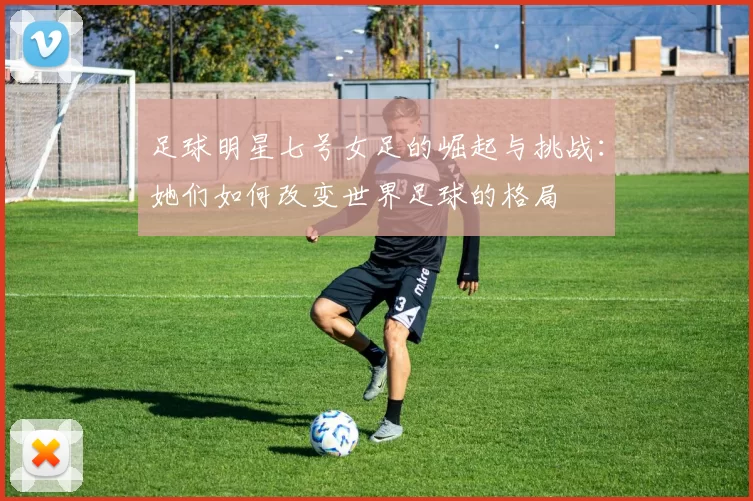 足球明星七号女足的崛起与挑战：她们如何改变世界足球的格局