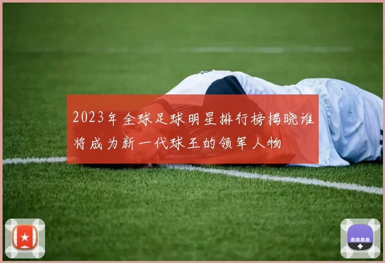 2023年全球足球明星排行榜揭晓谁将成为新一代球王的领军人物