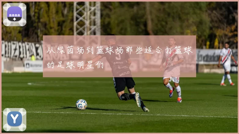 从绿茵场到篮球场那些适合打篮球的足球明星们