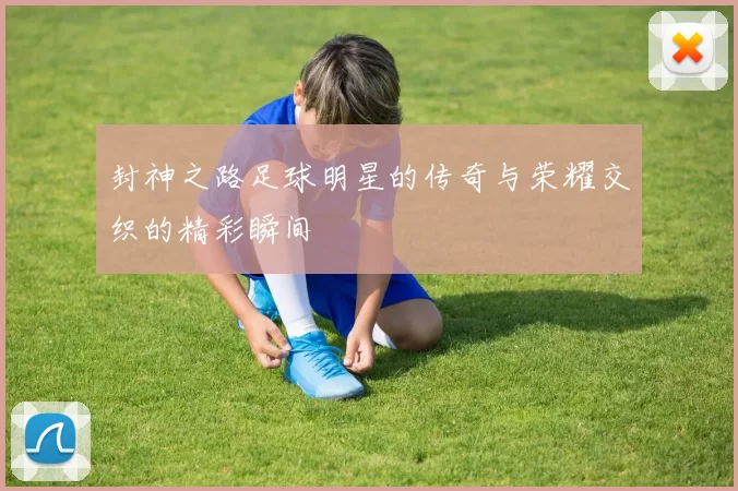 封神之路足球明星的传奇与荣耀交织的精彩瞬间