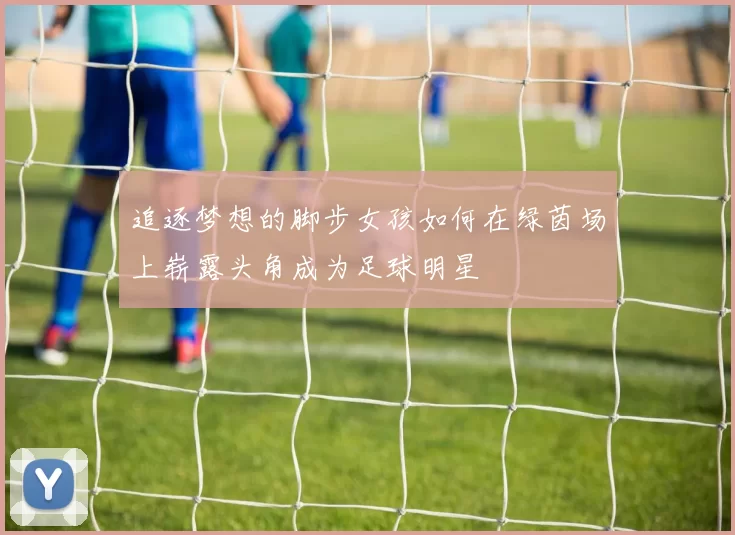 追逐梦想的脚步女孩如何在绿茵场上崭露头角成为足球明星