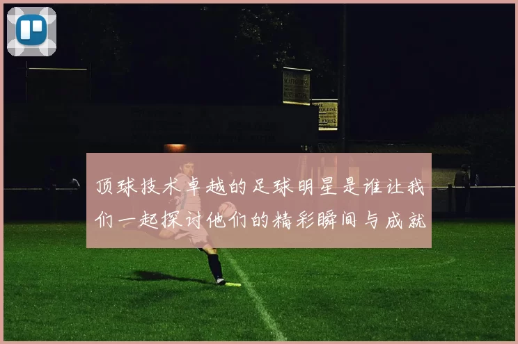 顶球技术卓越的足球明星是谁让我们一起探讨他们的精彩瞬间与成就