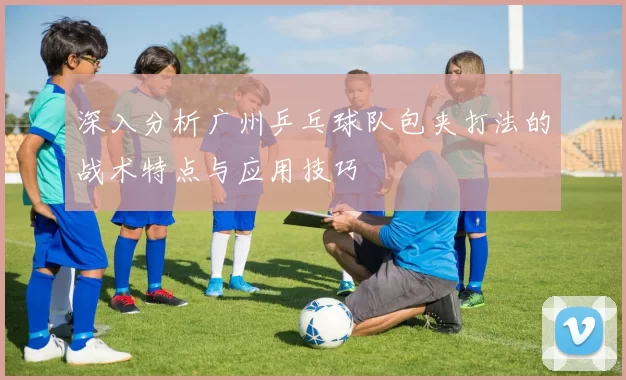 深入分析广州乒乓球队包夹打法的战术特点与应用技巧