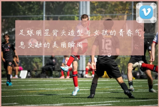 足球明星背头造型与女孩的青春气息交融的美丽瞬间