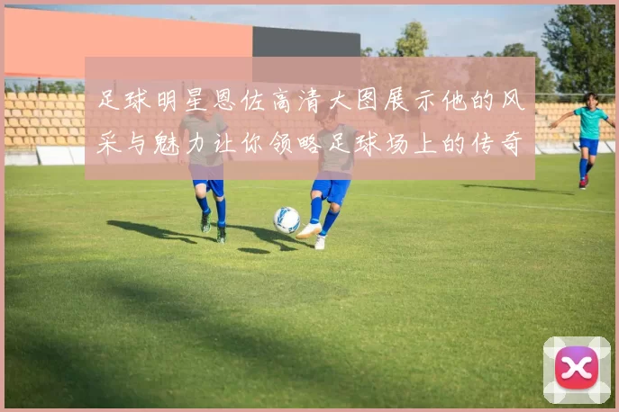 足球明星恩佐高清大图展示他的风采与魅力让你领略足球场上的传奇瞬间