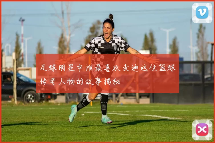 足球明星中谁最喜欢麦迪这位篮球传奇人物的故事揭秘